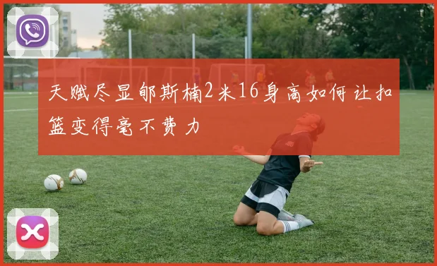 天赋尽显郇斯楠2米16身高如何让扣篮变得毫不费力